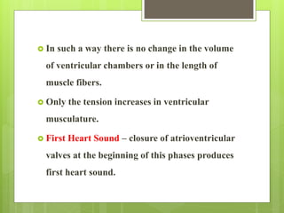  In such a way there is no change in the volume
of ventricular chambers or in the length of
muscle fibers.
 Only the tension increases in ventricular
musculature.
 First Heart Sound – closure of atrioventricular
valves at the beginning of this phases produces
first heart sound.
 