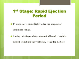 1st Stage: Rapid Ejection
Period
 1st stage starts immediately after the opening of
semilunar valves.
 During this stage, a large amount of blood is rapidly
ejected from both the ventricles. It last for 0.13 sec.
 