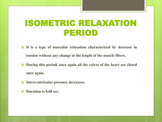 ISOMETRIC RELAXATION
PERIOD
 It is a type of muscular relaxation characterized by decrease in
tension without any change in the length of the muscle fibers.
 During this period, once again all the valves of the heart are closed
once again.
 Intraventricular pressure decreases.
 Duration is 0.08 sec.
 