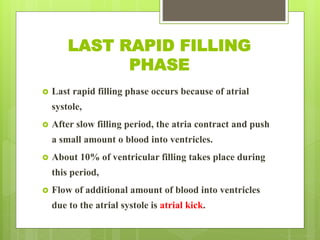 LAST RAPID FILLING
PHASE
 Last rapid filling phase occurs because of atrial
systole,
 After slow filling period, the atria contract and push
a small amount o blood into ventricles.
 About 10% of ventricular filling takes place during
this period,
 Flow of additional amount of blood into ventricles
due to the atrial systole is atrial kick.
 