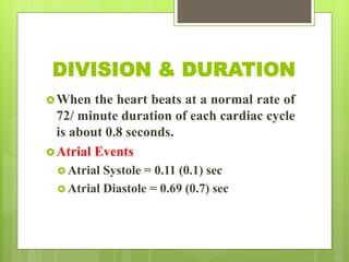 DIVISION & DURATION
When the heart beats at a normal rate of
72/ minute duration of each cardiac cycle
is about 0.8 seconds.
Atrial Events
 Atrial Systole = 0.11 (0.1) sec
 Atrial Diastole = 0.69 (0.7) sec
 