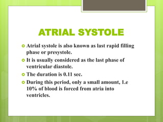 ATRIAL SYSTOLE
 Atrial systole is also known as last rapid filling
phase or presystole.
 It is usually considered as the last phase of
ventricular diastole.
 The duration is 0.11 sec.
 During this period, only a small amount, 1.e
10% of blood is forced from atria into
ventricles.
 