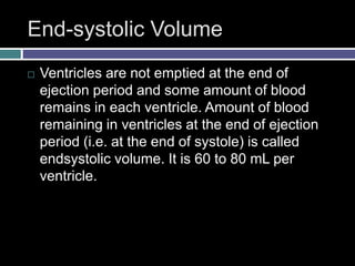 End-systolic Volume
 Ventricles are not emptied at the end of
ejection period and some amount of blood
remains in each ventricle. Amount of blood
remaining in ventricles at the end of ejection
period (i.e. at the end of systole) is called
endsystolic volume. It is 60 to 80 mL per
ventricle.
 