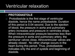 Ventricular relaxation
 PROTODIASTOLE
 Protodiastole is the first stage of ventricular
diastole, hence the name protodiastole. Duration
of this period is 0.04 second. Due to the ejection
of blood, the pressure in aorta and pulmonary
artery increases and pressure in ventricles drops.
When intraventricular pressure becomes less than
the pressure in aorta and pulmonary artery, the
semilunar valves close. Atrioventricular valves are
already closed . No other change occurs in the
heart during this period. Thus, protodiastole
indicates only the end of systole and beginning of
diastole.
 