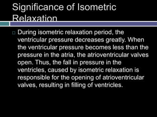 Significance of Isometric
Relaxation
 During isometric relaxation period, the
ventricular pressure decreases greatly. When
the ventricular pressure becomes less than the
pressure in the atria, the atrioventricular valves
open. Thus, the fall in pressure in the
ventricles, caused by isometric relaxation is
responsible for the opening of atrioventricular
valves, resulting in filling of ventricles.
 