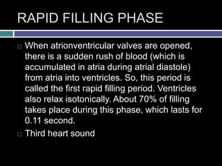 RAPID FILLING PHASE
 When atrionventricular valves are opened,
there is a sudden rush of blood (which is
accumulated in atria during atrial diastole)
from atria into ventricles. So, this period is
called the first rapid filling period. Ventricles
also relax isotonically. About 70% of filling
takes place during this phase, which lasts for
0.11 second.
 Third heart sound
 