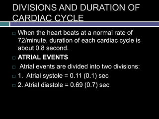DIVISIONS AND DURATION OF
CARDIAC CYCLE
 When the heart beats at a normal rate of
72/minute, duration of each cardiac cycle is
about 0.8 second.
 ATRIAL EVENTS
 Atrial events are divided into two divisions:
 1. Atrial systole = 0.11 (0.1) sec
 2. Atrial diastole = 0.69 (0.7) sec
 