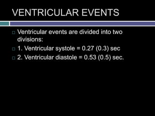 VENTRICULAR EVENTS
 Ventricular events are divided into two
divisions:
 1. Ventricular systole = 0.27 (0.3) sec
 2. Ventricular diastole = 0.53 (0.5) sec.
 