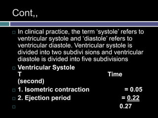 Cont,,
 In clinical practice, the term ‘systole’ refers to
ventricular systole and ‘diastole’ refers to
ventricular diastole. Ventricular systole is
divided into two subdivi sions and ventricular
diastole is divided into five subdivisions
 Ventricular Systole
T Time
(second)
 1. Isometric contraction = 0.05
 2. Ejection period = 0.22
 0.27
 