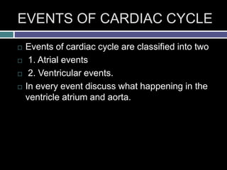 EVENTS OF CARDIAC CYCLE
 Events of cardiac cycle are classified into two
 1. Atrial events
 2. Ventricular events.
 In every event discuss what happening in the
ventricle atrium and aorta.
 