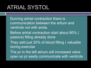 ATRIAL SYSTOL
 Durning artrial contraction there is
cummunication between the artium and
ventricle not with arota.
 Before artrial contraction start about 80% (
passive) filling already done
 They add just 20% of blood filling ( valuable
during exercise
 The pr in the left atrium will increased valve
open so pr easily communicate with ventricle
 