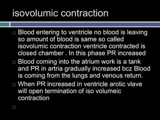 isovolumic contraction
 Blood entering to ventricle no blood is leaving
so amount of blood is same so called
isovolumic contraction ventricle contracted is
closed chamber . In this phase PR increased
 Blood coming into the atrium work is a tank
and PR in artria gradually increased bcz Blood
is coming from the lungs and venous return.
 When PR increased in ventricle arotic vlave
will open termination of iso volumeic
contraction

 