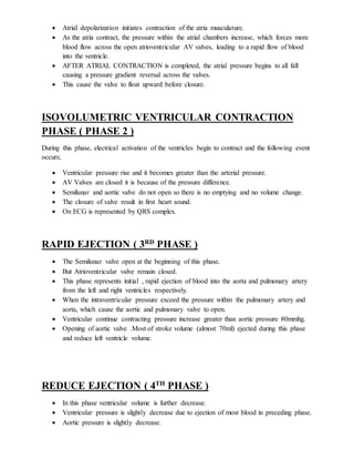  Atrial depolarization initiates contraction of the atria musculature.
 As the atria contract, the pressure within the atrial chambers increase, which forces more
blood flow across the open atrioventricular AV valves, leading to a rapid flow of blood
into the ventricle.
 AFTER ATRIAL CONTRACTION is completed, the atrial pressure begins to all fall
causing a pressure gradient reversal across the valves.
 This cause the valve to float upward before closure.
ISOVOLUMETRIC VENTRICULAR CONTRACTION
PHASE ( PHASE 2 )
During this phase, electrical activation of the ventricles begin to contract and the following event
occurs;
 Ventricular pressure rise and it becomes greater than the arterial pressure.
 AV Valves are closed it is because of the pressure difference.
 Semilunar and aortic valve do not open so there is no emptying and no volume change.
 The closure of valve result in first heart sound.
 On ECG is represented by QRS complex.
RAPID EJECTION ( 3RD
PHASE )
 The Semilunar valve open at the beginning of this phase.
 But Atrioventricular valve remain closed.
 This phase represents initial , rapid ejection of blood into the aorta and pulmonary artery
from the left and right ventricles respectively.
 When the intraventricular pressure exceed the pressure within the pulmonary artery and
aorta, which cause the aortic and pulmonary valve to open.
 Ventricular continue contracting pressure increase greater than aortic pressure 80mmhg.
 Opening of aortic valve .Most of stroke volume (almost 70ml) ejected during this phase
and reduce left ventricle volume.
REDUCE EJECTION ( 4TH
PHASE )
 In this phase ventricular volume is further decrease.
 Ventricular pressure is slightly decrease due to ejection of most blood in preceding phase.
 Aortic pressure is slightly decrease.
 