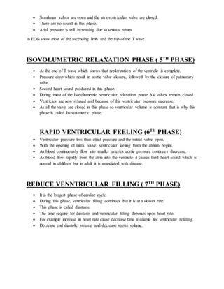  Semilunar valves are open and the atrioventricular valve are closed.
 There are no sound in this phase.
 Arial pressure is still increasing due to venous return.
In ECG show most of the ascending limb and the top of the T wave.
ISOVOLUMETRIC RELAXATION PHASE ( 5TH
PHASE)
 At the end of T wave which shows that replorization of the ventricle is complete.
 Pressure drop which result in aortic valve closure, followed by the closure of pulmonary
valve.
 Second heart sound produced in this phase.
 During most of the Isovolumetric ventricular relaxation phase AV valves remain closed.
 Ventricles are now relaxed and because of this ventricular pressure decrease.
 As all the valve are closed in this phase so ventricular volume is constant that is why this
phase is called Isovolumetric phase.
RAPID VENTRICULAR FEELING (6TH
PHASE)
 Ventricular pressure less than atrial pressure and the mitral valve open.
 With the opening of mitral valve, ventricular feeling from the atrium begins.
 As blood continuously flow into smaller arteries aortic pressure continues decrease.
 As blood flow rapidly from the atria into the ventricle it causes third heart sound which is
normal in children but in adult it is associated with disease.
REDUCE VENNTRICULAR FILLING ( 7TH
PHASE)
 It is the longest phase of cardiac cycle.
 During this phase, ventricular filling continues but it is at a slower rate.
 This phase is called diastasis.
 The time require for diastasis and ventricular filling depends upon heart rate.
 For example increase in heart rate cause decrease time available for ventricular refilling.
 Decrease end diastolic volume and decrease stroke volume.
 