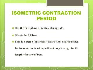 ISOMETRIC CONTRACTION
PERIOD
 It is the first phase of ventricularsystole.
 It lasts for 0.05sec.
 This is a type of muscular contraction characterized
by increase in tension, without any change in the
length of muscle fibers.
 