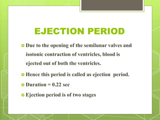 EJECTION PERIOD
 Due to the opening of the semilunar valves and
isotonic contraction of ventricles, blood is
ejected out of both the ventricles.
 Hence this period is called as ejection period.
 Duration = 0.22 sec
 Ejection period is of two stages
 