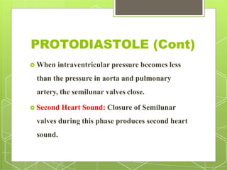 PROTODIASTOLE (Cont)
 When intraventricular pressure becomes less
than the pressure in aorta and pulmonary
artery, the semilunar valves close.
 Second Heart Sound: Closure of Semilunar
valves during this phase produces second heart
sound.
 