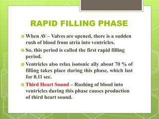 RAPID FILLING PHASE
 When AV– Valves are opened, there is a sudden
rush of blood from atria into ventricles.
 So, this period is called the first rapid filling
period.
 Ventricles also relax isotonic ally about 70 % of
filling takes place during this phase, which last
for 0.11 sec.
 Third Heart Sound – Rushing of blood into
ventricles during this phase causes production
of third heart sound.
 