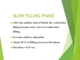 SLOW FILLING PHASE
 After the sudden rush of blood, the ventricular
filling becomes slow. Now it is called slow
filling,
 It is also called as diastatsis.
 About 20 % of filling occurs in this phase.
 Duration = 0.19 sec.
 