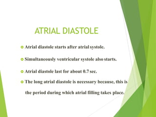 ATRIAL DIASTOLE
 Atrial diastole starts after atrial systole.
 Simultaneously ventricular systole also starts.
 Atrial diastole last for about 0.7 sec.
 The long atrial diastole is necessary because, this is
the period during which atrial filling takes place.
 