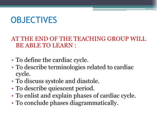 OBJECTIVES
AT THE END OF THE TEACHING GROUP WILL
BE ABLE TO LEARN :
• To define the cardiac cycle.
• To describe terminologies related to cardiac
cycle.
• To discuss systole and diastole.
• To describe quiescent period.
• To enlist and explain phases of cardiac cycle.
• To conclude phases diagrammatically.
 