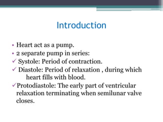 Introduction
• Heart act as a pump.
• 2 separate pump in series:
 Systole: Period of contraction.
 Diastole: Period of relaxation , during which
heart fills with blood.
Protodiastole: The early part of ventricular
relaxation terminating when semilunar valve
closes.
 