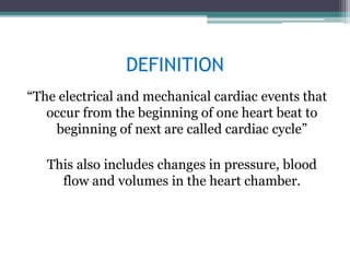 DEFINITION
“The electrical and mechanical cardiac events that
occur from the beginning of one heart beat to
beginning of next are called cardiac cycle”
This also includes changes in pressure, blood
flow and volumes in the heart chamber.
 