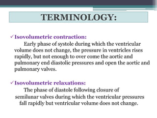 TERMINOLOGY:
Isovolumetric contraction:
Early phase of systole during which the ventricular
volume does not change, the pressure in ventricles rises
rapidly, but not enough to over come the aortic and
pulmonary end diastolic pressures and open the aortic and
pulmonary valves.
Isovolumetric relaxations:
The phase of diastole following closure of
semilunar valves during which the ventricular pressures
fall rapidly but ventricular volume does not change.
 