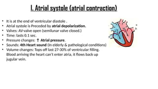 • It is at the end of ventricular diastole .
• Atrial systole is Preceded by atrial depolarization.
• Valves: AV-valve open (semilunar valve closed.)
• Time: lasts 0.1 sec.
• Pressure changes: ↑ Atrial pressure.
• Sounds: 4th Heart sound (In elderly & pathological conditions)
• Volume changes: Tops off last 27-30% of ventricular filling.
Blood arriving the heart can’t enter atria, it flows back up
jugular vein.
I. Atrial systole (atrial contraction)
 