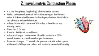 • It is the first phase (beginning) of ventricular systole.
• Period between closure of AV- vs & opening of Semilunar-
valve. It is Preceded by ventricular depolarization. Ventricle in
this phase is a closed chamber.
• Valves: Starts with closure of AV- valve. – Semilunar are
already closed.
• Time: last 0.04 sec
• Sounds : 1st Heart sound heard
• Volume changes : - volume of blood in ventricle = EDV -
Ventricle contracts with no changes in volume.
• Pressure changes : ↑ Ventricular pressure Aortic valve opens
at the end of this phase, when left ventricle exceeds 80 mmHg
2. Isovolumetric Contraction Phase:
 
