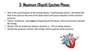 • This is the second phase of the systole phases “rapid ejection phase”, the blood will
flow from aorta to the rest of the body which will cause reduction of the ventricle
pressure
• Valves : Semilunar- valve open at beginning of this phase ,when LV pressure exceeds
80 mmHg.
• Almost 75% of ventricular blood is ejected i.e., 75% of stroke volume.
• Ventricular pressure reaches 120 mmHg. which equal to aortic pressure.
3- Maximum (Rapid) Ejection Phase:
 