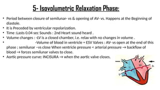 • Period between closure of semilunar- vs & opening of AV- vs. Happens at the Beginning of
diastole.
• It is Preceded by ventricular repolarization.
• Time :Lasts 0.04 sec Sounds : 2nd Heart sound heard .
• Volume changes : -LV is a closed chamber, i.e. relax with no changes in volume .
• -Volume of blood in ventricle = ESV Valves : AV- vs open at the end of this
phase ; semilunar –vs close When ventricle pressure < arterial pressure → backflow of
blood → forces semilunar valves to close.
• Aortic pressure curve: INCISURA → when the aortic valve closes.
5- Isovolumetric Relaxation Phase:
 