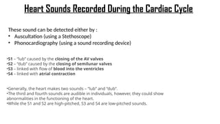 Heart Sounds Recorded During the Cardiac Cycle
These sound can be detected either by :
• Auscultation (using a Stethoscope)
• Phonocardiography (using a sound recording device)
•S1 – “lub” caused by the closing of the AV valves
•S2 – “dub” caused by the closing of semilunar valves
•S3 – linked with flow of blood into the ventricles
•S4 – linked with atrial contraction
•Generally, the heart makes two sounds – “lub” and “dub”.
•The third and fourth sounds are audible in individuals, however, they could show
abnormalities in the functioning of the heart.
•While the S1 and S2 are high-pitched, S3 and S4 are low-pitched sounds.
 