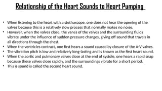 • When listening to the heart with a stethoscope, one does not hear the opening of the
valves because this is a relatively slow process that normally makes no noise.
• However, when the valves close, the vanes of the valves and the surrounding fluids
vibrate under the influence of sudden pressure changes, giving off sound that travels in
all directions through the chest.
• When the ventricles contract, one first hears a sound caused by closure of the A-V valves.
• The vibration pitch is low and relatively long-lasting and is known as the first heart sound.
• When the aortic and pulmonary valves close at the end of systole, one hears a rapid snap
because these valves close rapidly, and the surroundings vibrate for a short period.
• This is sound is called the second heart sound.
Relationship of the Heart Sounds to Heart Pumping
 