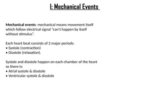 Mechanical events: mechanical means movement itself
which follow electrical signal “can’t happen by itself
without stimulus”.
Each heart beat consists of 2 major periods:
• Systole (contraction)
• Diastole (relaxation).
Systole and diastole happen on each chamber of the heart
so there is:
• Atrial systole & diastole
• Ventricular systole & diastole
I: Mechanical Events
 