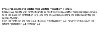 Systole “contraction” is shorter while Diastole “relaxation” is longer.
Because we need to wait for the heart to be filled with blood, another reason is because if you
keep the muscle in contraction for a long time this will cause cutting the blood supply for the
cardiac muscle”.
So in the ventricles the ratio is 0.5 (diastole) + 0.3 (systole) = 0.8 , however in the atrium the
ratio 0.7 (diastole) + 0.1 (systole)= 0.8
 