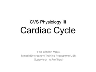 CVS Physiology III

Cardiac Cycle

          Faiz Baherin MBBS
Mmed (Emergency) Training Programme USM
        Supervisor : A.Prof Nasir
 