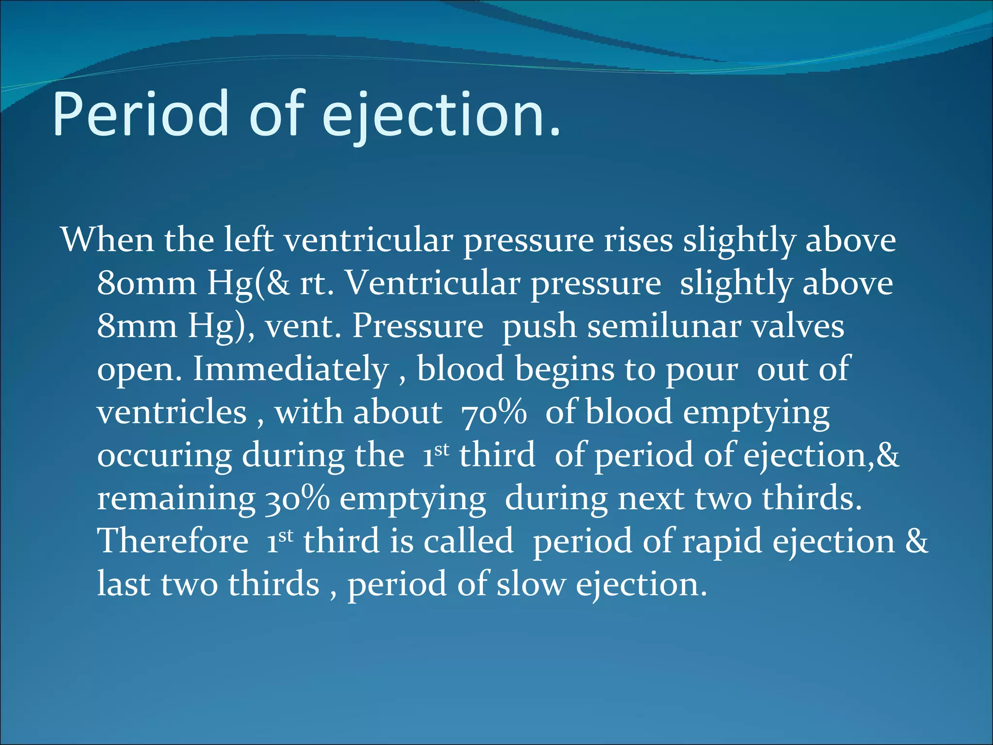 Period of ejection.
When the left ventricular pressure rises slightly above
 80mm Hg(& rt. Ventricular pressure slightly above
 8mm Hg), vent. Pressure push semilunar valves
 open. Immediately , blood begins to pour out of
 ventricles , with about 70% of blood emptying
 occuring during the 1st third of period of ejection,&
 remaining 30% emptying during next two thirds.
 Therefore 1st third is called period of rapid ejection &
 last two thirds , period of slow ejection.
 
