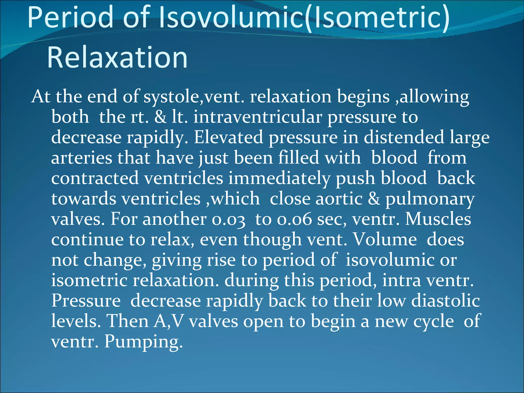 Period of Isovolumic(Isometric)
 Relaxation
At the end of systole,vent. relaxation begins ,allowing
  both the rt. & lt. intraventricular pressure to
  decrease rapidly. Elevated pressure in distended large
  arteries that have just been filled with blood from
  contracted ventricles immediately push blood back
  towards ventricles ,which close aortic & pulmonary
  valves. For another 0.03 to 0.06 sec, ventr. Muscles
  continue to relax, even though vent. Volume does
  not change, giving rise to period of isovolumic or
  isometric relaxation. during this period, intra ventr.
  Pressure decrease rapidly back to their low diastolic
  levels. Then A,V valves open to begin a new cycle of
  ventr. Pumping.
 