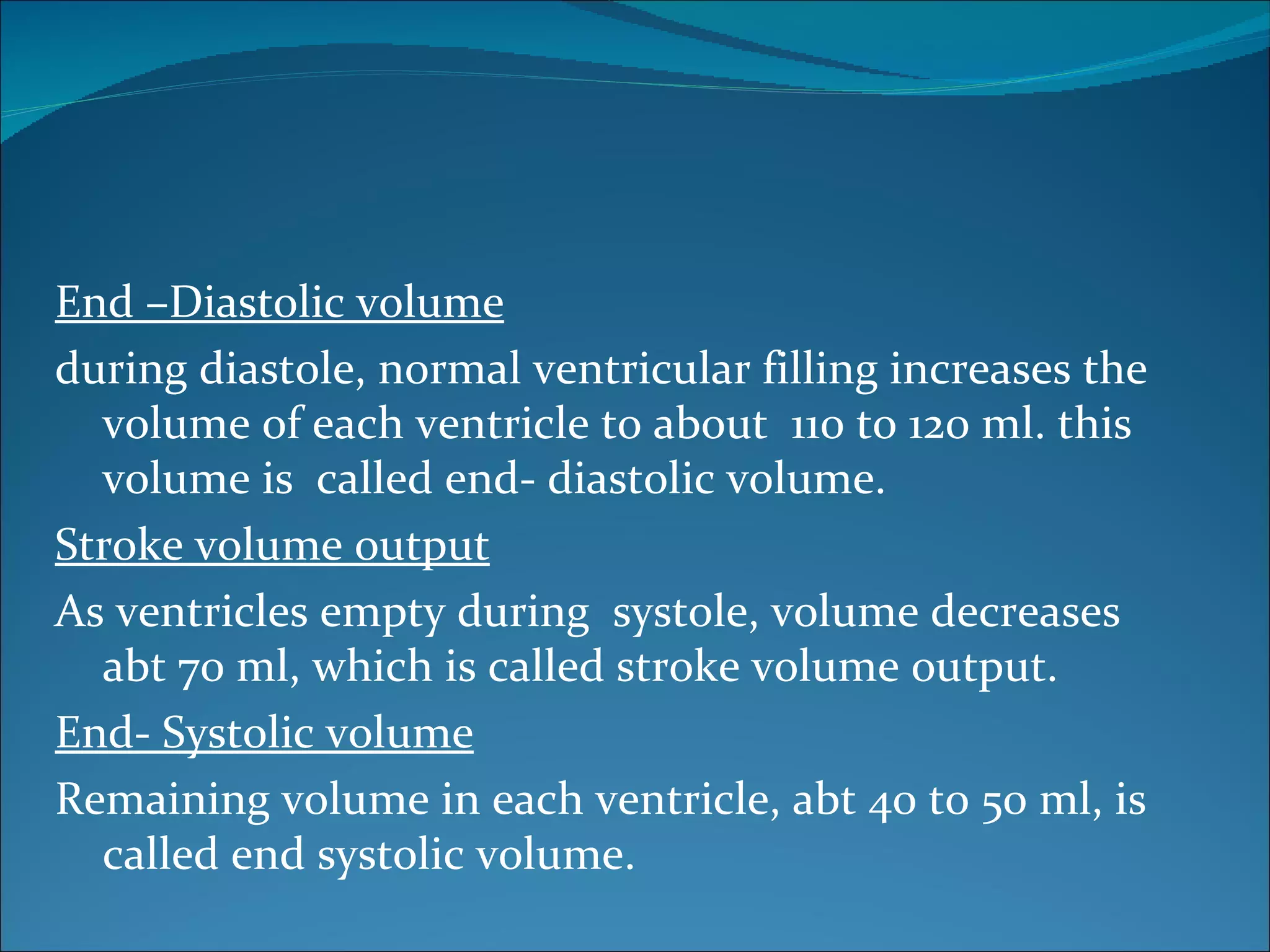 End –Diastolic volume
during diastole, normal ventricular filling increases the
  volume of each ventricle to about 110 to 120 ml. this
  volume is called end- diastolic volume.
Stroke volume output
As ventricles empty during systole, volume decreases
  abt 70 ml, which is called stroke volume output.
End- Systolic volume
Remaining volume in each ventricle, abt 40 to 50 ml, is
  called end systolic volume.
 