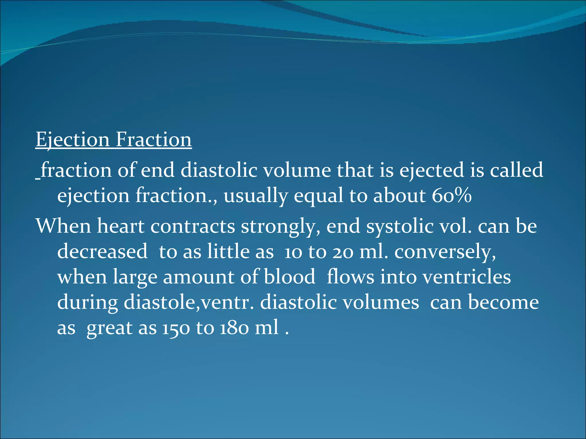 Ejection Fraction
fraction of end diastolic volume that is ejected is called
  ejection fraction., usually equal to about 60%
When heart contracts strongly, end systolic vol. can be
  decreased to as little as 10 to 20 ml. conversely,
  when large amount of blood flows into ventricles
  during diastole,ventr. diastolic volumes can become
  as great as 150 to 180 ml .
 
