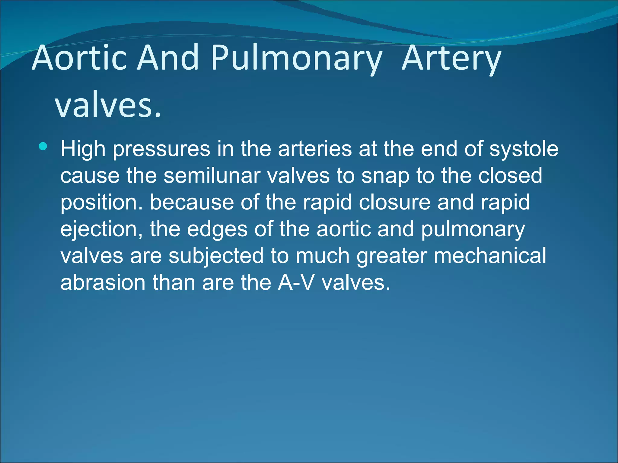 Aortic And Pulmonary Artery
 valves.
 High pressures in the arteries at the end of systole
  cause the semilunar valves to snap to the closed
  position. because of the rapid closure and rapid
  ejection, the edges of the aortic and pulmonary
  valves are subjected to much greater mechanical
  abrasion than are the A-V valves.
 