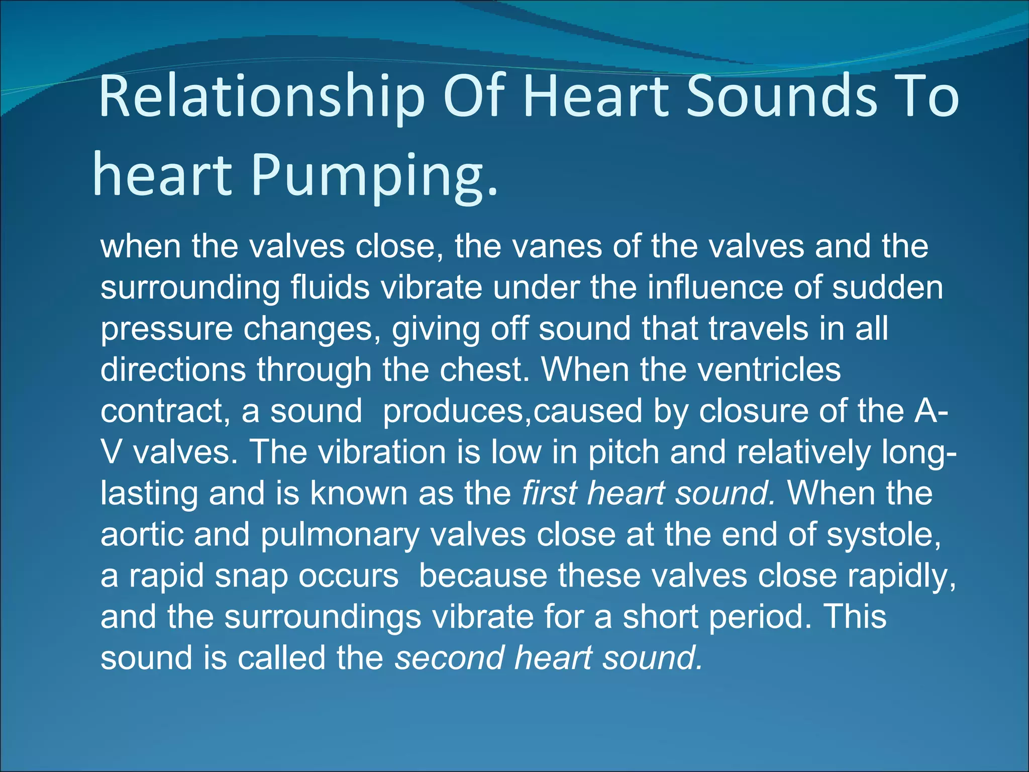Relationship Of Heart Sounds To
heart Pumping.
when the valves close, the vanes of the valves and the
surrounding fluids vibrate under the influence of sudden
pressure changes, giving off sound that travels in all
directions through the chest. When the ventricles
contract, a sound produces,caused by closure of the A-
V valves. The vibration is low in pitch and relatively long-
lasting and is known as the first heart sound. When the
aortic and pulmonary valves close at the end of systole,
a rapid snap occurs because these valves close rapidly,
and the surroundings vibrate for a short period. This
sound is called the second heart sound.
 
