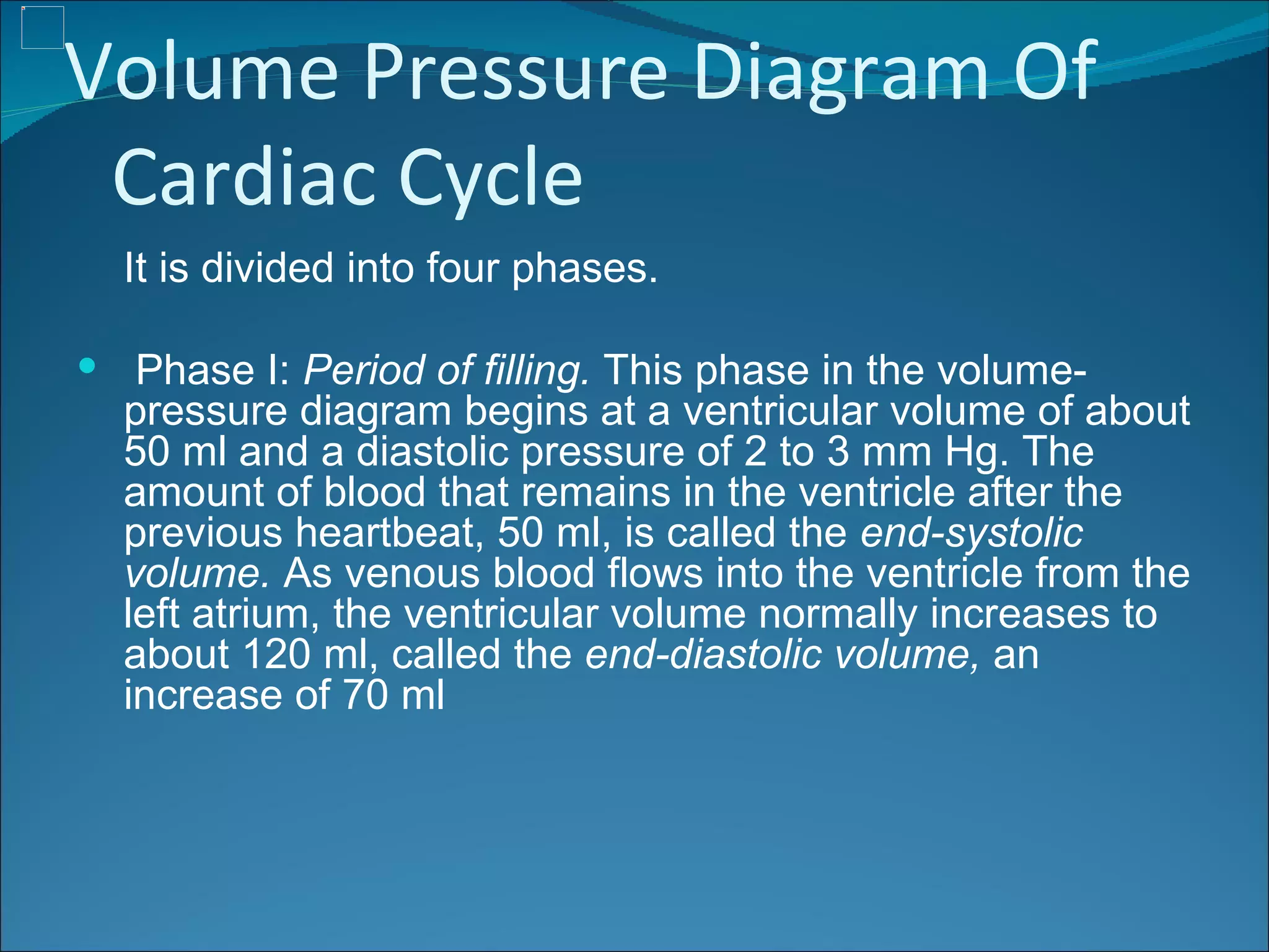 Volume Pressure Diagram Of
 Cardiac Cycle
  It is divided into four phases.

 Phase I: Period of filling. This phase in the volume-
  pressure diagram begins at a ventricular volume of about
  50 ml and a diastolic pressure of 2 to 3 mm Hg. The
  amount of blood that remains in the ventricle after the
  previous heartbeat, 50 ml, is called the end-systolic
  volume. As venous blood flows into the ventricle from the
  left atrium, the ventricular volume normally increases to
  about 120 ml, called the end-diastolic volume, an
  increase of 70 ml
 
