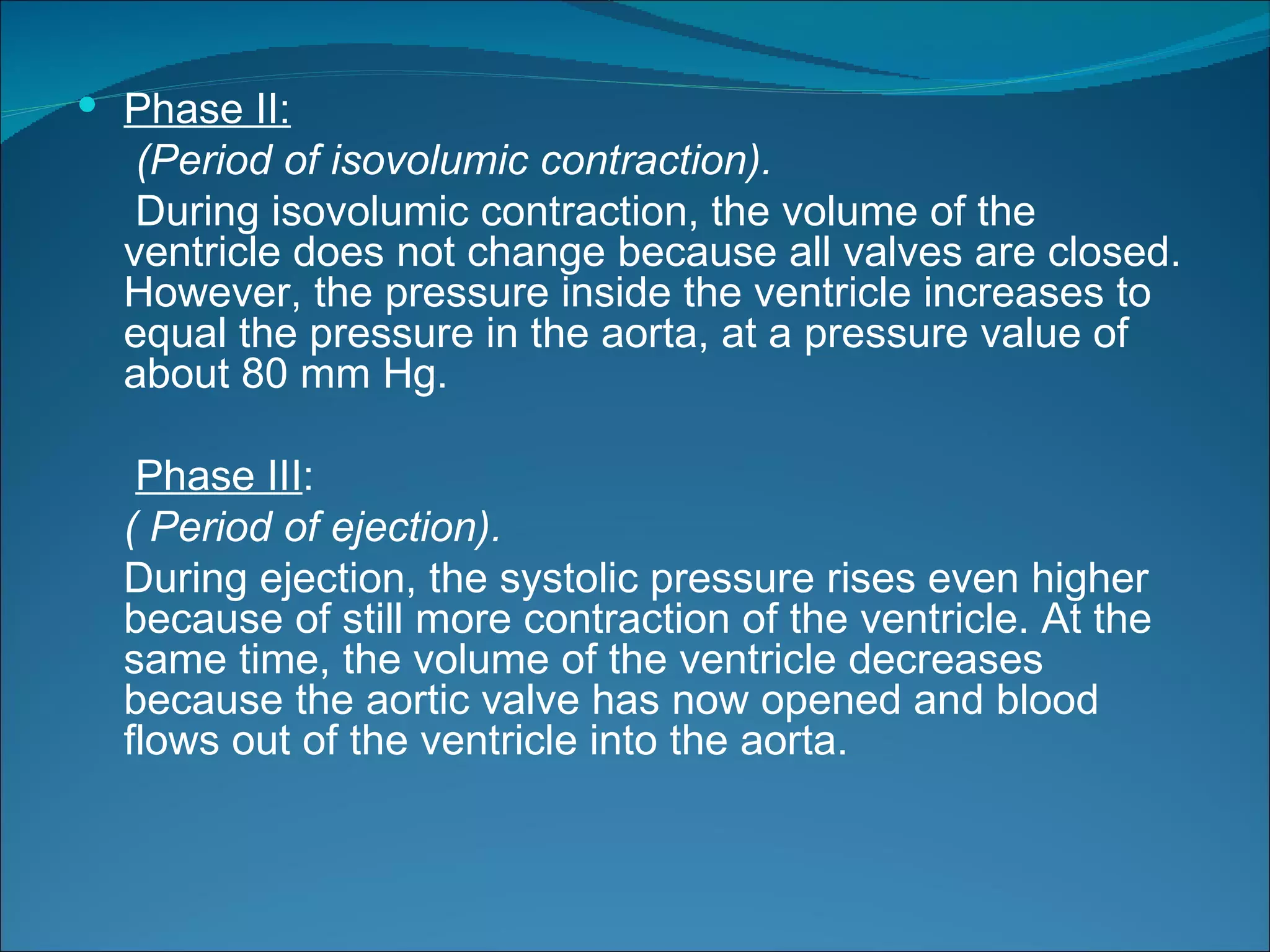  Phase II:
   (Period of isovolumic contraction).
   During isovolumic contraction, the volume of the
  ventricle does not change because all valves are closed.
  However, the pressure inside the ventricle increases to
  equal the pressure in the aorta, at a pressure value of
  about 80 mm Hg.

   Phase III:
  ( Period of ejection).
  During ejection, the systolic pressure rises even higher
  because of still more contraction of the ventricle. At the
  same time, the volume of the ventricle decreases
  because the aortic valve has now opened and blood
  flows out of the ventricle into the aorta.
 