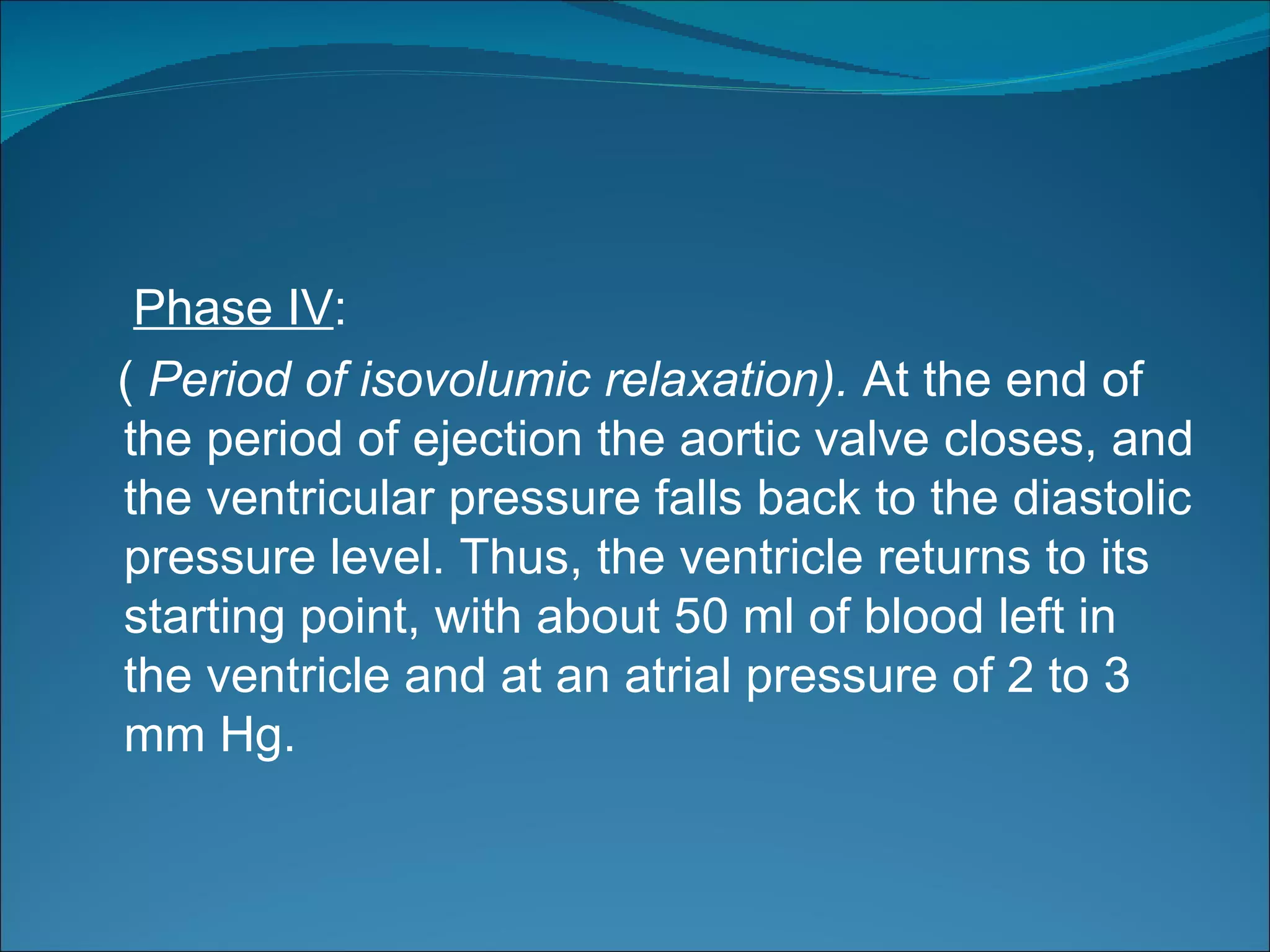 Phase IV:
( Period of isovolumic relaxation). At the end of
the period of ejection the aortic valve closes, and
the ventricular pressure falls back to the diastolic
pressure level. Thus, the ventricle returns to its
starting point, with about 50 ml of blood left in
the ventricle and at an atrial pressure of 2 to 3
mm Hg.
 