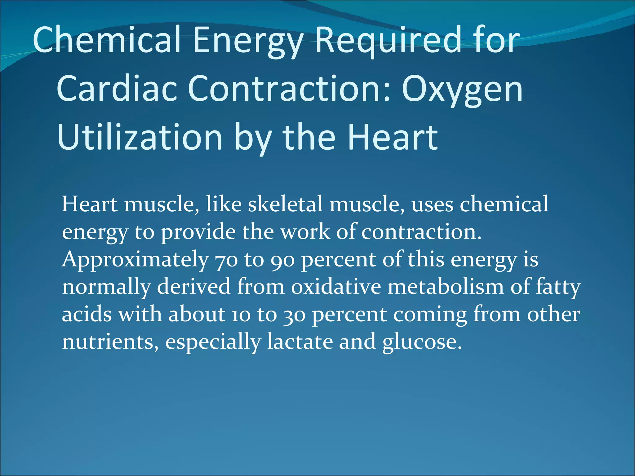 Chemical Energy Required for
 Cardiac Contraction: Oxygen
 Utilization by the Heart
 Heart muscle, like skeletal muscle, uses chemical
 energy to provide the work of contraction.
 Approximately 70 to 90 percent of this energy is
 normally derived from oxidative metabolism of fatty
 acids with about 10 to 30 percent coming from other
 nutrients, especially lactate and glucose.
 
