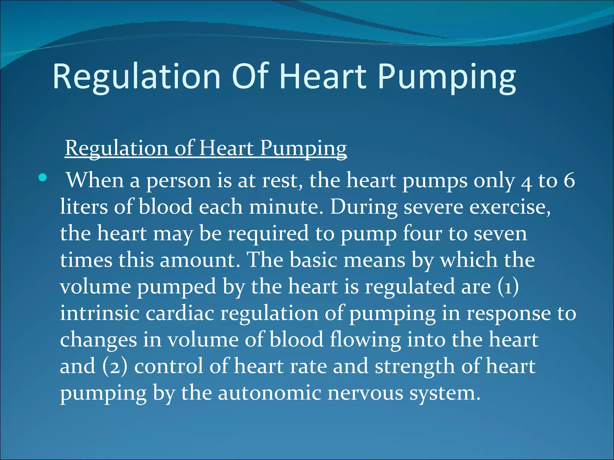Regulation Of Heart Pumping
   Regulation of Heart Pumping
 When a person is at rest, the heart pumps only 4 to 6
  liters of blood each minute. During severe exercise,
  the heart may be required to pump four to seven
  times this amount. The basic means by which the
  volume pumped by the heart is regulated are (1)
  intrinsic cardiac regulation of pumping in response to
  changes in volume of blood flowing into the heart
  and (2) control of heart rate and strength of heart
  pumping by the autonomic nervous system.
 