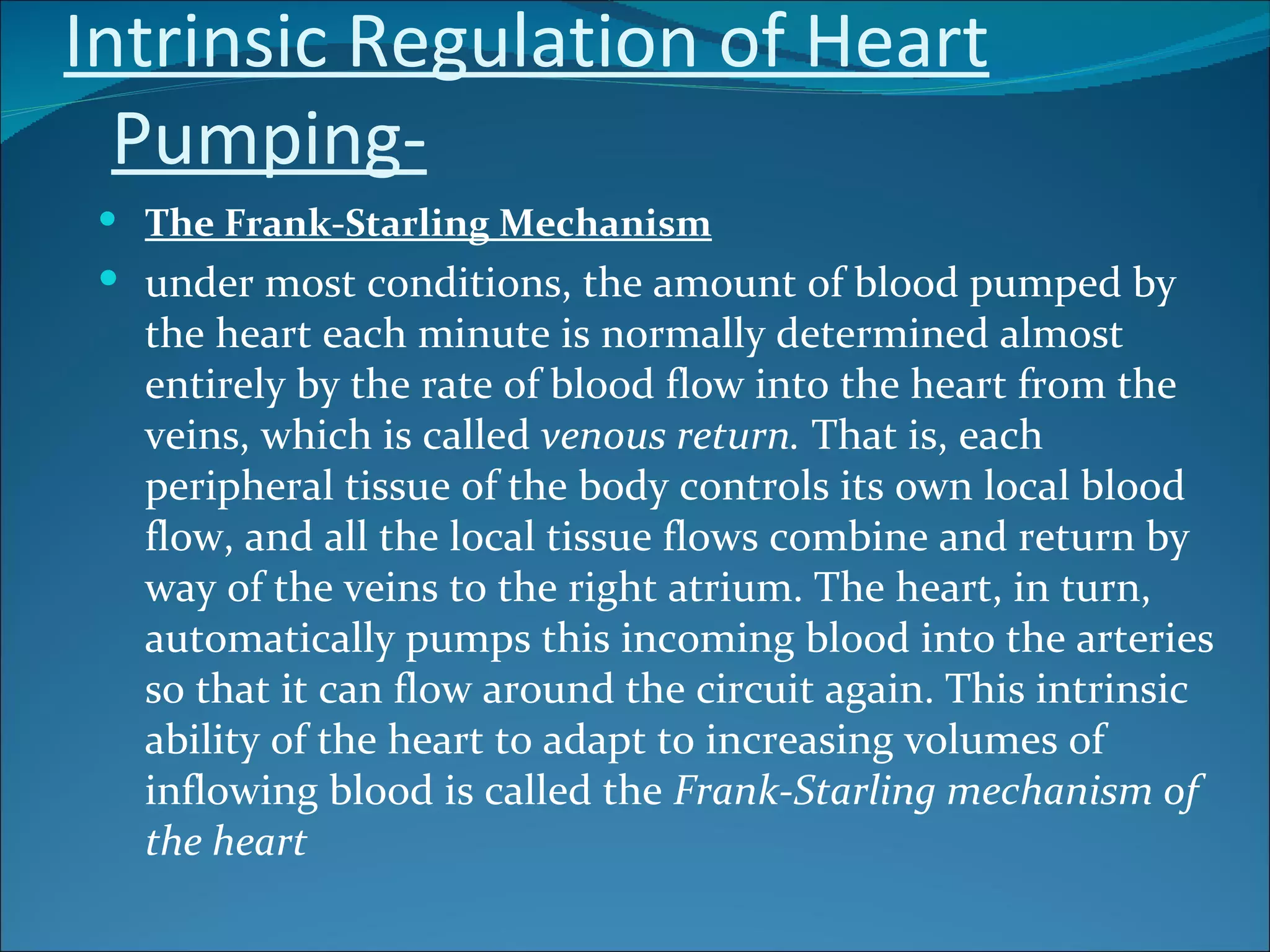 Intrinsic Regulation of Heart
  Pumping-
  The Frank-Starling Mechanism
  under most conditions, the amount of blood pumped by
   the heart each minute is normally determined almost
   entirely by the rate of blood flow into the heart from the
   veins, which is called venous return. That is, each
   peripheral tissue of the body controls its own local blood
   flow, and all the local tissue flows combine and return by
   way of the veins to the right atrium. The heart, in turn,
   automatically pumps this incoming blood into the arteries
   so that it can flow around the circuit again. This intrinsic
   ability of the heart to adapt to increasing volumes of
   inflowing blood is called the Frank-Starling mechanism of
   the heart
 