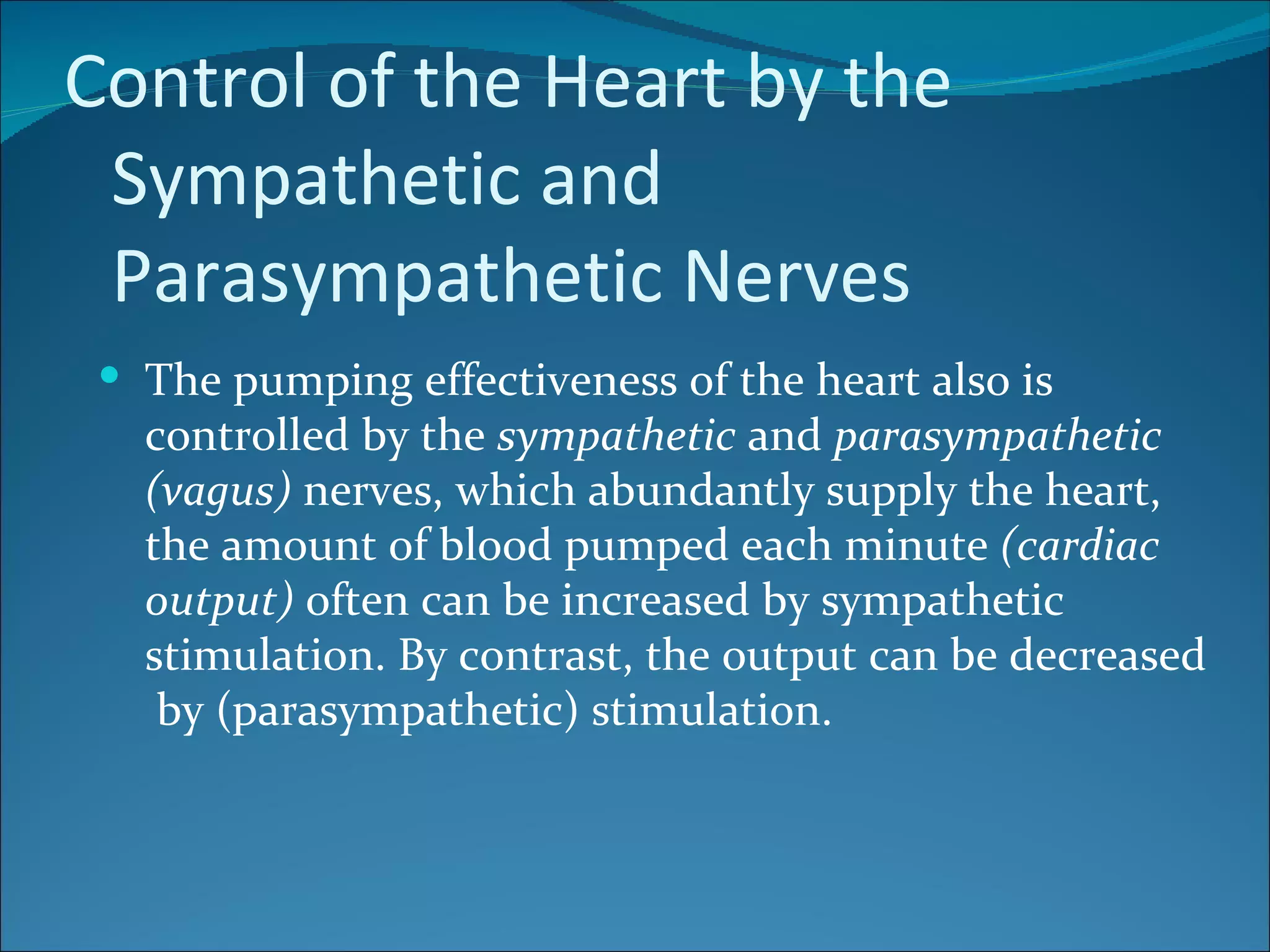 Control of the Heart by the
 Sympathetic and
 Parasympathetic Nerves
  The pumping effectiveness of the heart also is
   controlled by the sympathetic and parasympathetic
   (vagus) nerves, which abundantly supply the heart,
   the amount of blood pumped each minute (cardiac
   output) often can be increased by sympathetic
   stimulation. By contrast, the output can be decreased
    by (parasympathetic) stimulation.
 